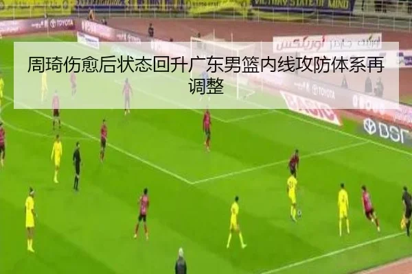 周琦伤愈后状态回升广东男篮内线攻防体系再调整